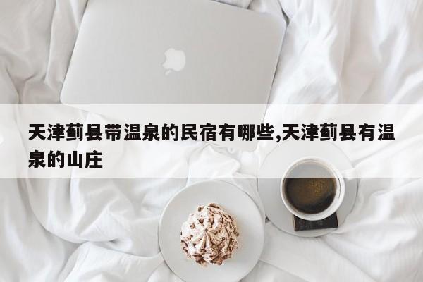 天津蓟县带温泉的民宿有哪些,天津蓟县有温泉的山庄