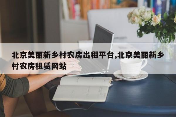 北京美丽新乡村农房出租平台,北京美丽新乡村农房租赁网站