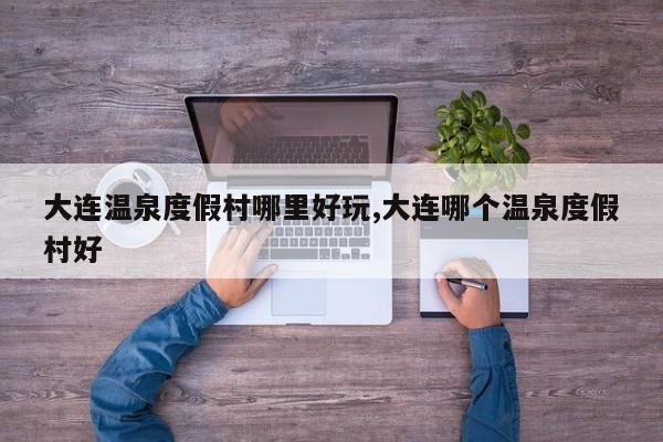 大连温泉度假村哪里好玩,大连哪个温泉度假村好