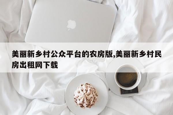 美丽新乡村公众平台的农房版,美丽新乡村民房出租网下载