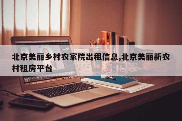 北京美丽乡村农家院出租信息,北京美丽新农村租房平台