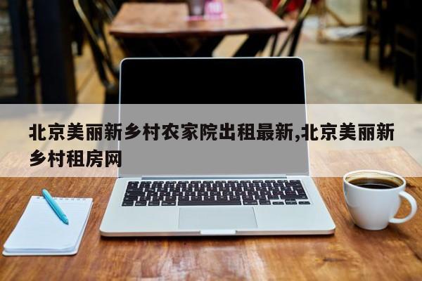 北京美丽新乡村农家院出租最新,北京美丽新乡村租房网