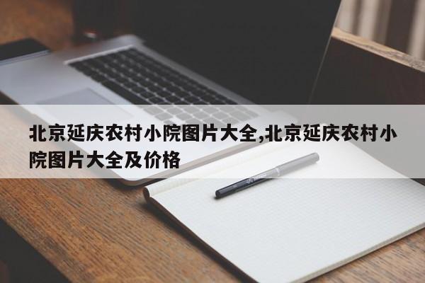 北京延庆农村小院图片大全,北京延庆农村小院图片大全及价格